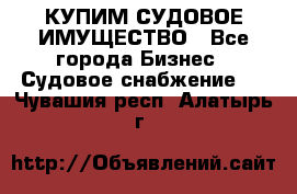 КУПИМ СУДОВОЕ ИМУЩЕСТВО - Все города Бизнес » Судовое снабжение   . Чувашия респ.,Алатырь г.